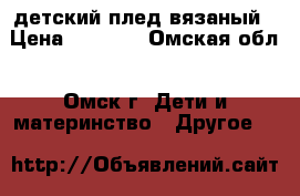 детский плед вязаный › Цена ­ 1 000 - Омская обл., Омск г. Дети и материнство » Другое   
